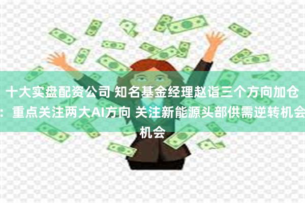 十大实盘配资公司 知名基金经理赵诣三个方向加仓：重点关注两大AI方向 关注新能源头部供需逆转机会