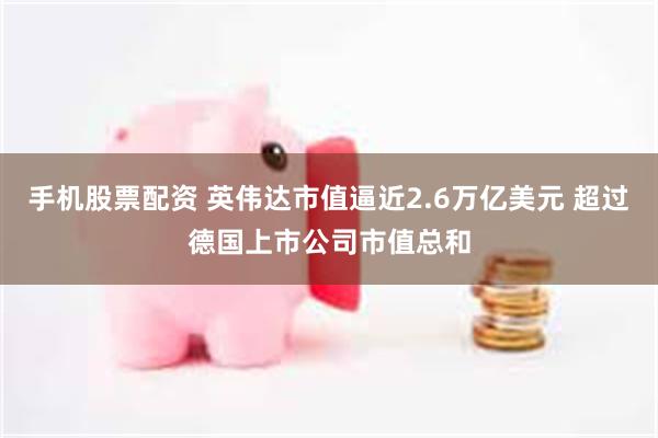 手机股票配资 英伟达市值逼近2.6万亿美元 超过德国上市公司市值总和