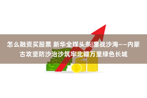 怎么融资买股票 新华全媒头条|鏖战沙海——内蒙古攻坚防沙治沙筑牢北疆万里绿色长城