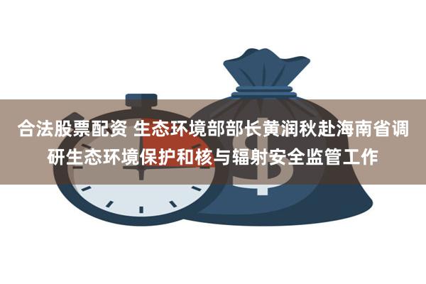 合法股票配资 生态环境部部长黄润秋赴海南省调研生态环境保护和核与辐射安全监管工作