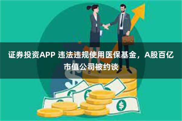 证券投资APP 违法违规使用医保基金，A股百亿市值公司被约谈