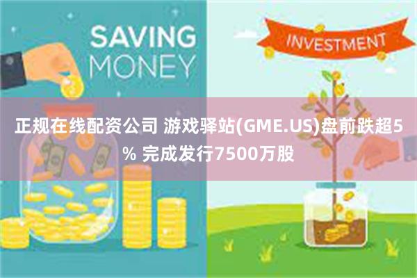 正规在线配资公司 游戏驿站(GME.US)盘前跌超5% 完成发行7500万股