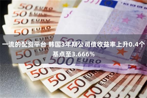 一流的配资平台 韩国3年期公司债收益率上升0.4个基点至3.666%