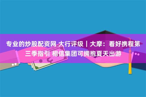 专业的炒股配资网 大行评级｜大摩：看好携程第三季指引 相信集团可拥抱夏天出游