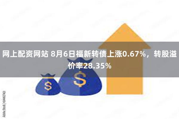 网上配资网站 8月6日福新转债上涨0.67%，转股溢价率28.35%