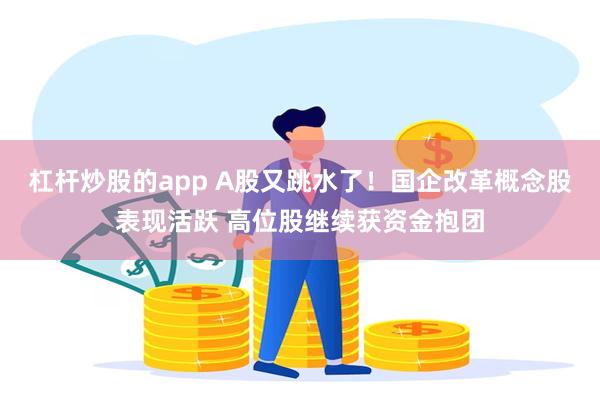 杠杆炒股的app A股又跳水了！国企改革概念股表现活跃 高位股继续获资金抱团