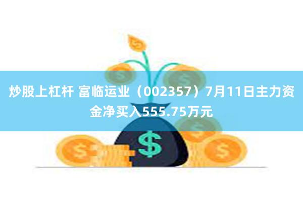 炒股上杠杆 富临运业（002357）7月11日主力资金净买入555.75万元