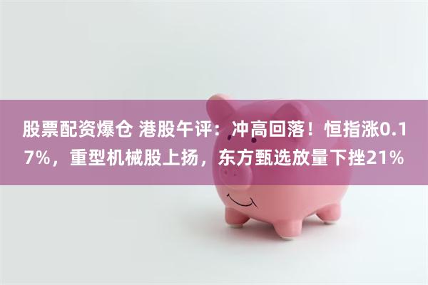 股票配资爆仓 港股午评：冲高回落！恒指涨0.17%，重型机械股上扬，东方甄选放量下挫21%