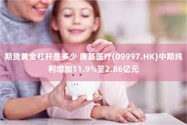 期货黄金杠杆是多少 康基医疗(09997.HK)中期纯利增加11.9%至2.86亿元