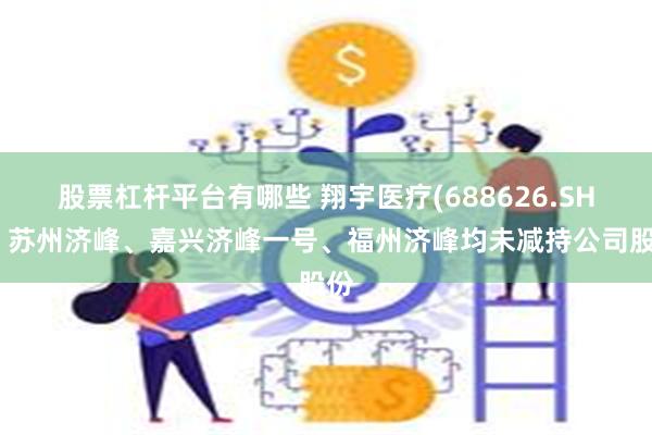 股票杠杆平台有哪些 翔宇医疗(688626.SH)：苏州济峰、嘉兴济峰一号、福州济峰均未减持公司股份