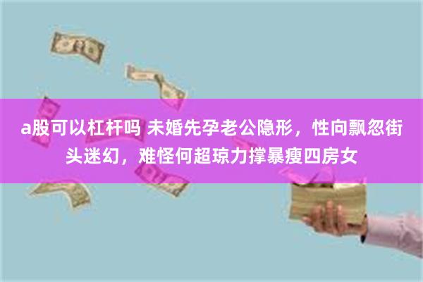 a股可以杠杆吗 未婚先孕老公隐形，性向飘忽街头迷幻，难怪何超琼力撑暴瘦四房女