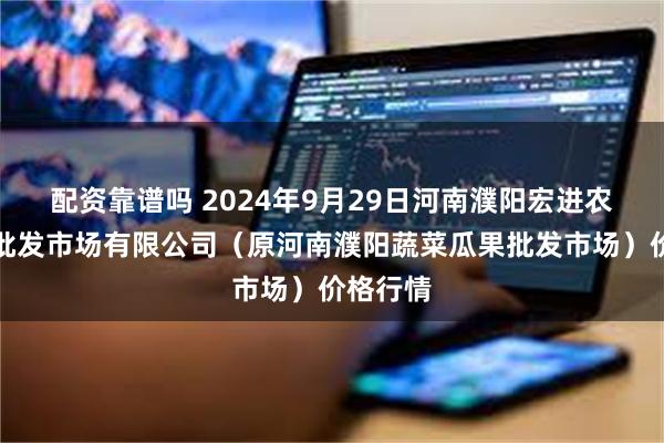 配资靠谱吗 2024年9月29日河南濮阳宏进农副产品批发市场有限公司（原河南濮阳蔬菜瓜果批发市场）价格行情