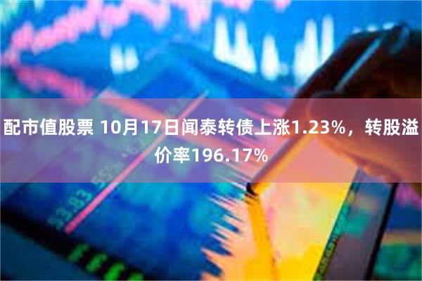 配市值股票 10月17日闻泰转债上涨1.23%，转股溢价率196.17%