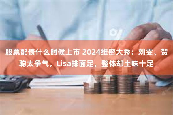 股票配债什么时候上市 2024维密大秀：刘雯、贺聪太争气，Lisa排面足，整体却土味十足