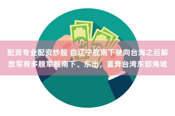 配资专业配资炒股 自辽宁舰南下驶向台海之后解放军有多艘军舰南下、东出，直奔台湾东部海域