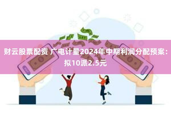 财云股票配资 广电计量2024年中期利润分配预案：拟10派2.5元