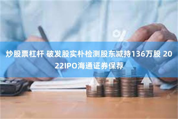 炒股票杠杆 破发股实朴检测股东减持136万股 2022IPO海通证券保荐