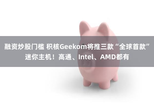 融资炒股门槛 积核Geekom将推三款“全球首款”迷你主机！高通、Intel、AMD都有