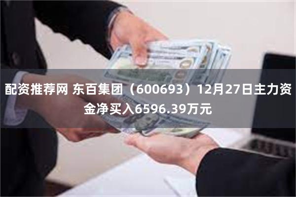 配资推荐网 东百集团（600693）12月27日主力资金净买入6596.39万元