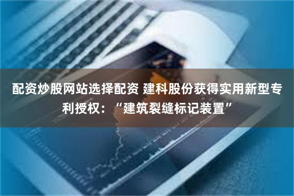 配资炒股网站选择配资 建科股份获得实用新型专利授权：“建筑裂缝标记装置”