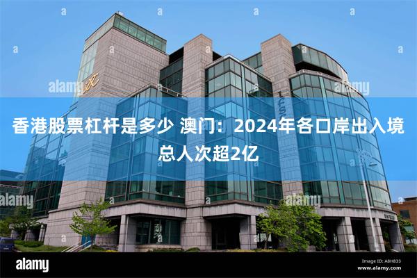 香港股票杠杆是多少 澳门：2024年各口岸出入境总人次超2亿