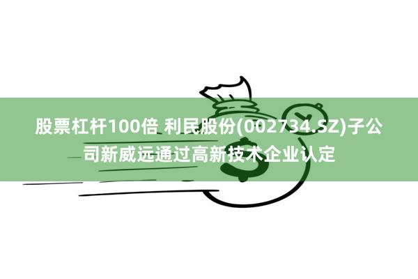 股票杠杆100倍 利民股份(002734.SZ)子公司新威远通过高新技术企业认定