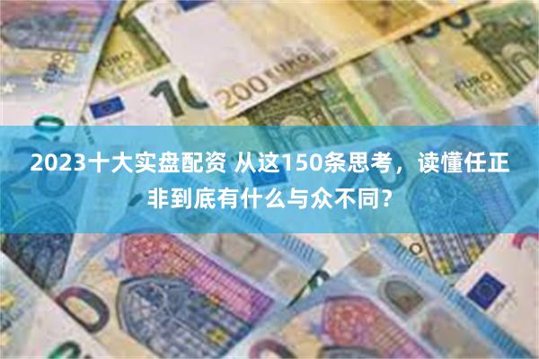 2023十大实盘配资 从这150条思考，读懂任正非到底有什么与众不同？