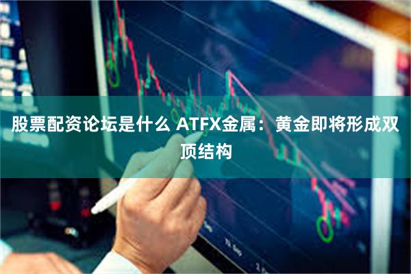 股票配资论坛是什么 ATFX金属：黄金即将形成双顶结构