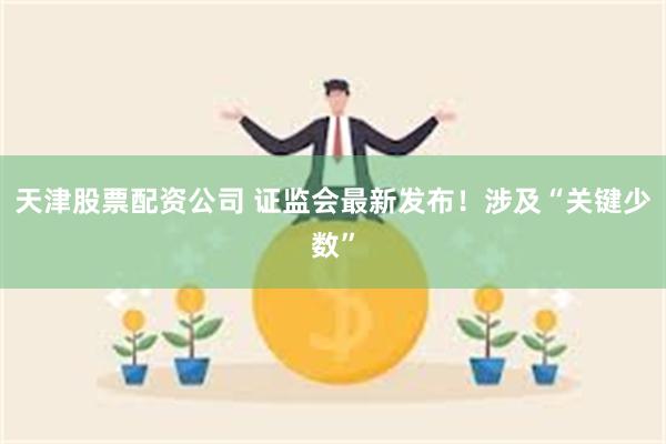 天津股票配资公司 证监会最新发布！涉及“关键少数”