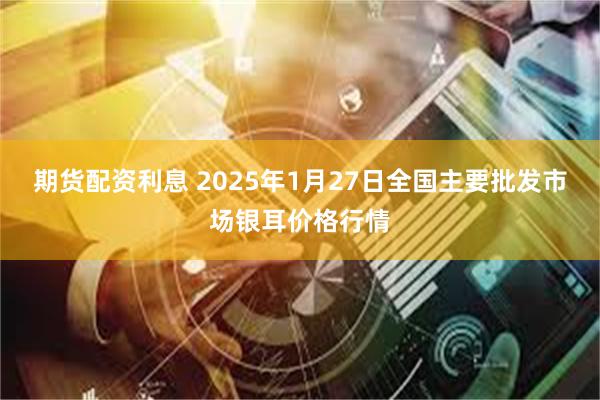 期货配资利息 2025年1月27日全国主要批发市场银耳价格行情