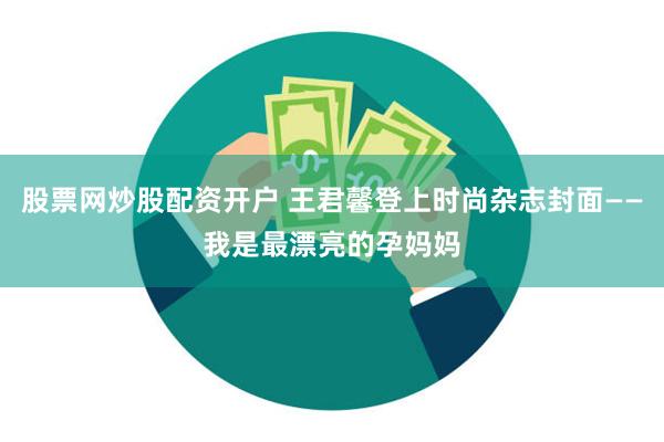 股票网炒股配资开户 王君馨登上时尚杂志封面——我是最漂亮的孕妈妈