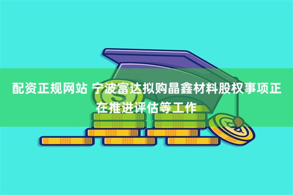 配资正规网站 宁波富达拟购晶鑫材料股权事项正在推进评估等工作