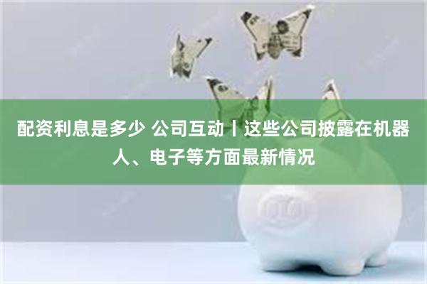 配资利息是多少 公司互动丨这些公司披露在机器人、电子等方面最新情况