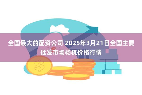 全国最大的配资公司 2025年3月21日全国主要批发市场杨桃价格行情