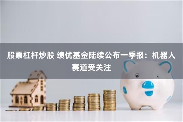 股票杠杆炒股 绩优基金陆续公布一季报：机器人赛道受关注
