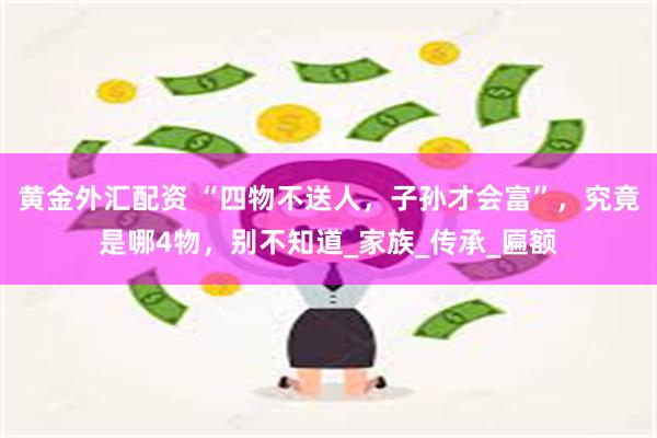 黄金外汇配资 “四物不送人，子孙才会富”，究竟是哪4物，别不知道_家族_传承_匾额